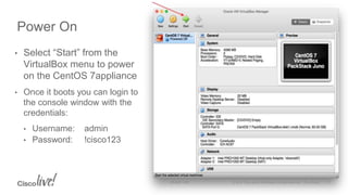 • Select “Start” from the
VirtualBox menu to power
on the CentOS 7appliance
• Once it boots you can login to
the console window with the
credentials:
• Username: admin
• Password: !cisco123
Power On
 