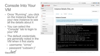 • Once “Running”, you click
on the Instance Name of
your new instance to see
all the details about it
• You can select the
“Console” tab to login to
your VM
• The default credentials
are generally noted in the
VM when it first starts
• username: “cirros”
• password “cubswin:)”
Console Into Your
VM
 