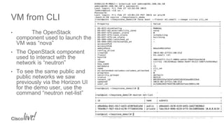 • The OpenStack
component used to launch the
VM was “nova”
• The OpenStack component
used to interact with the
network is “neutron”
• To see the same public and
public networks we saw
previously via the Horizon UI
for the demo user, use the
command “neutron net-list”
VM from CLI
 