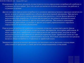 
      
       RESURS-TORG.RU.GG  Лекция №9 Стр.6 
      
     
      
       
        
         Планирование трудовых ресурсов осуществляется путем определения потребностей в рабочих и служащих по категориям. Для этих целей составляется штатное расписание для рабочих и служащих отдельно. 
         Другим методом определения потребности в основном производственном персонале является его расчет исходя из уровня выработки и объема производственной программы. При расчете численности проводятся сначала ориентировочные расчеты с учетом фонда времени и выполнения норм выработки. Отдельно расчитывается численность вспомагательных рабочих, подсобных рабочих и других категорий рабочих. Численность инженерно-технических работников, служащих и других категорий управленческого персонала определяется по штатному расписанию. 
         Определение потребностей в рабочих и служащих позволяет осуществить расчет фонда заработной платы по отдельным подразделениям предприятия, категориям работников. В иных случаях фонд заработной платы определяется как произведение доходов по всем видамдеятельности предприятия на принятый норматив затрат заработной платы на 1грн доходов с учетом нормативов, ограничений и налогов. Итоговым документом того раздела является общая потребность в персонале и заработной плате. 
         Завершается производственная программа составлением сметы расходов и калькуляции себестоимости продукции, а также расчетом амортизационных отчислений.  
        
       
      
     