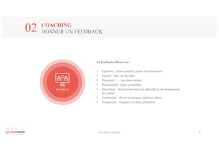 COACHING
DONNER UN FEEDBACK02
FEEDBACK
Le feedback efficace est :
• Équilibré : points positifs, points d’amélioration
• Factuel : base sur des faits
• Personnel : … vos observations
• Responsable : direct et honnête
• Spécifique : directement relié aux objectifs de développement
du coaché
• Contractuel : devoir réciproque établit au début
• Programmé : fréquence et durée planifiées
Tous	droits	réservés 8
 