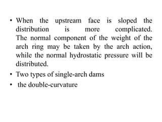 • When the upstream face is sloped the
distribution is more complicated.
The normal component of the weight of the
arch ring may be taken by the arch action,
while the normal hydrostatic pressure will be
distributed.
• Two types of single-arch dams
• the double-curvature
 