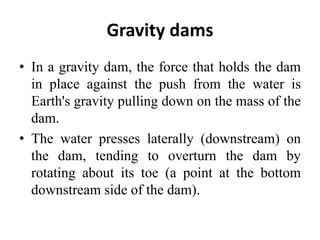 Gravity dams
• In a gravity dam, the force that holds the dam
in place against the push from the water is
Earth's gravity pulling down on the mass of the
dam.
• The water presses laterally (downstream) on
the dam, tending to overturn the dam by
rotating about its toe (a point at the bottom
downstream side of the dam).
 