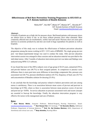 Effectiveness of Bed Sore Prevention Training Programme in ICU/CCU at
                    B. P. Koirala Institute of Health Sciences

                                 Mehta RS*1 , Rai HK*2, Bhatta N*3, Bhattari B*4, , Shrestha R*5.
                                                        B.P. Koirala Institute of Health Sciences
                                                         Email: ramsharanmehta@hotmail.com

Abstract:
Critically ill patients are at high risk for pressure ulcers. Bed bound patients with pressure ulcers
are almost twice as likely to die, as are those without pressure ulcer often untreated. Most
commonly affected sites are trochannteric, ischial, heal and sacral. Pressure ulcer can cause pain
and loss in economic productivity and also can result in huge expenditure for patients as well as
hospitals.

The objective of this study was to evaluate the effectiveness of bedsore prevention education
programme among the nurses working in ICU / CCU units of BPKIHS. The single group pre-test
post –test Quasi-experimental design was used to conduct the study. After pre-test education
intervention session was arranged in three sessions and an education material was provided to the
individual nurses. After 3 months of education intervention post test was taken and findings were
analyzed using SPSS 12.5 software.

It was found that most of the (90%) subjects were of age group of 20-25 years, unmarried (76%),
and provide bedsore care (96.7%) to their assigned patients. In comparison to practice score
difference there is more post tests score difference in knowledge components like, pressure sore
assessment tool (66.7%), pressure distribution mattress (43.3%), frequency of back care (36.7%)
and concentration of Betadine solution for dressing (53.4%).

It can conclude that the knowledge and practice related to bedsore prevention and care among
nurses is satisfactory. There is no association between mean scores of pre-test and post-test in
knowledge (p=0.788), where as there is association between mean practices scores of pre-test
and post-test (p= 0.050). In-service education on pressure assessment tools and recent concepts
are essential to bust-up the knowledge. Finally the education intervention program is very
effective for nurses in the management and care of bedsore.

Note:
 1
*     Ram   Sharan   Mehta,   Associate   Professor,   Medical-Surgical   Nursing   Department,   Email:
                                 2                                    3
ramsharanmehta@hotmail.com ,       * Hari Kumari Rai, ICU-Incharge, * Dr Narendra Bhatta, Additional
                                              4
Professor, Department of Internal Medicine * Prof. Dr. Bal Krishna Bhattari, HOD, Department of
                                    5
Anesthesia and critical care unit, * Rosy shrestha, Nursing Officer




                                                   1
 
