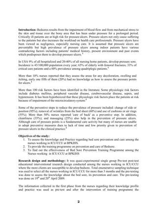 Introduction: Bedsores results from the impairment of blood flow and from mechanical stress to
the skin and tissue over the bony area that has been under pressure for a prolonged period.
Critically ill patients are at high risk for pressure ulcers. Pressure ulcers not only cause suffering
to the patients but also increases the workload on health care professionals. Pressure ulcers have
been viewed as negligence, especially nursing care. It is assumed that pressure ulcers are
preventable but high prevalence of pressure ulcers among indoor patients have various
contradicting factors including patients' medical history, present environment and past events
which predisposes them to develop pressure ulcers. 1

In USA 9% of all hospitalized and 20-40% of all nursing home patients, develop pressure sore.
Incidence is 43/100,000 population every year; 65% of elderly with femoral fractures; 33% of
critical care patients and a 60% prevalence among quadriplegic patients.1

More than 10% nurses reported that they assess the areas for any decoloration, swelling and
itching, early one fifth of them (20%) had no knowledge as how to assess the pressure points
for ulcers.2

More than 100 risk factors have been identified in the literature. Some physiologic risk factors
include diabetes mellitus, peripheral vascular disease, cerebrovascular disease, sepsis, and
hypotension. It has been hypothesized that these physiologic risk factors place the patients at risk
because of impairment of the microcirculatory system.3

Some of the preventive steps to reduce the prevalence of pressure included: change of side or
position (95%); removal of wrinkles from the bed sheet (60%) and use of cushions or air rings
(55%). More than 50% nurses reported 'care of back' as a preventive step. In addition,
cleanliness (35%); and massaging (25%) also help in the prevention of pressure ulcers.
Although care of pressure points is a fundamental care activity but many of nurses are unable
to adopt preventive measures dues to lack of time and low priority given to prevention of
pressure ulcers in the clinical practice.2

Objectives of the study:
   1. To assess the knowledge and Practice regarding bed sore prevention and care among the
      nurses working in ICU/CCU at BPKIHS.
   2. To provide the training programme on prevention and care of Bedsore.
   3. To find out the effectiveness of Bed Sore Prevention Training Programme among the
      Nurses working in ICU/CCU at BPKIHS

Research design and methodology: It was quasi-experimental single group Pre-test post-test
educational interventional research design conducted among the nurses working in ICU/CCU
where the more clients are susceptible to develop bedsore. Total enumerative sampling technique
was used to select all the nurses working in ICU/CCU for more than 3 months and the pre-testing
was done to assess the knowledge about the bed sore, its prevention and care. The pre-testing
was done on 19th and 20th April 2009.

The information collected in the first phase from the nurses regarding their knowledge profile
and practice was used as pre-test and after the intervention of training programme the


                                                  2
 