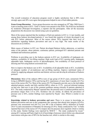 The overall evaluation of education program result is highly satisfactory that is 80% were
strongly agree and 20% were agree that programme helped in care of bed ridden patients.

Focus Group Discussion: Focus group discussion was also arranged on 29th May 2009 from 2-
4 pm at meeting room of ICU. Total 11 nurses were present in the FGD. The FGD was facilitated
by moderator (Principal Investigator), a reporter and the participants. After all the necessary
preparations the discussion was started using a pre-set guideline.

Most of the nurses reported that the incidence of bed sore patients in ICU is 1-2 per months, and
among those bedsore developed patients it’ was found that majority of clients developed it out
side ICU before admission. Most of the nurses (about 70%) reported that their level of
satisfaction regarding bedsore prevention and care is very high. The main results of the
discussion are as follows:

Main causes of bedsore in ICU are: Patient developed Bedsore before admission, or nutrition
states of the patients, obese patients, continence patient, prolonged ICU admitted patients and
intubated and restlessness patients.

Problems in providing care to the bedsore patients in ICU are: Availability of inadequate air-
mattress, availability of Air-filling machine, High work load of ICU nursing staffs, Inadequate
adjustable beds, Inadequate service of physiotherapists, Not availability of fixed protocol of
dressing and Not using bedsore assessment tool.

How to improve the bedsore care in ICU: Availability of all adjustable beds in ICU, Availability
of adequate number of air-mattresses and air-filling machine, Improve nutritional status of
clients by supplying adequate nutrition and dietetic services and develop & utilization of bedsore
protocol.

Discussions: Most of the subjects (90%) were of age group of 20-25 years, unmarried (76%),
living in BPKIHS Quarter (70%) and having ICU experiences of more than 6 months (63.3%);
most of the nurses (96.7%). Most of the nurses (93.7%) frequently provide care to the bed ridden
admitted patients usually and fully satisfied (90%); where as 13.3% received informal training
on bed sore. Bed sore is one of the common problems among critically ill patients admitted in
ICU. The study conducted by Marum6 reported that, the pressure sore is common problem and its
prevalence ranges from 2.4 to 23%. Incidence rate are similar. In elderly the prevalence of
pressure sore is 66%, similar findings were reported by Nayak 7 also, Which is similar to our
setting.

Knowledge related to bedsore prevention and care: There is in crease in knowledge on
bedsore prevention and care in the components like: pressure that altered skin integrity (63.4%),
pressure sore assessment tool (66.7%), Low BP a risk of bedsore (40%), definition of Eschar
(56.6 %) and concentration of Betadine for dressing (53.4%). Study conducted by Vati 3 in India
reported that most of the nurses (67.5%) inspect skin for pressure ulcer regularly which is similar
to this study. Similar findings were reported by WOCN 2. The study conducted by tweed 4
among ICU nursing staff had a high level of knowledge of pressure ulcers before any educational
intervention with pass rate of 90% for the baseline test, which is similar to this study.


                                                4
 