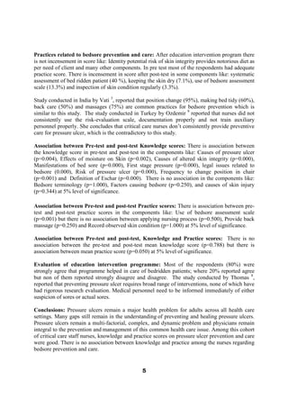 Practices related to bedsore prevention and care: After education intervention program there
is not incensement in score like: Identity potential risk of skin integrity provides notorious diet as
per need of client and many other components. In pre test most of the respondents had adequate
practice score. There is incensement in score after post-test in some components like: systematic
assessment of bed ridden patient (40 %), keeping the skin dry (7.1%), use of bedsore assessment
scale (13.3%) and inspection of skin condition regularly (3.3%).

Study conducted in India by Vati 3, reported that position change (95%), making bed tidy (60%),
back care (50%) and massages (75%) are common practices for bedsore prevention which is
similar to this study. The study conducted in Turkey by Ozdemir 9 reported that nurses did not
consistently use the risk-evaluation scale, documentation properly and not train auxiliary
personnel properly. She concludes that critical care nurses don’t consistently provide preventive
care for pressure ulcer, which is the contradictory to this study.

Association between Pre-test and post-test Knowledge scores: There is association between
the knowledge score in pre-test and post-test in the components like: Causes of pressure ulcer
(p=0.004), Effects of moisture on Skin (p=0.002), Causes of altered skin integrity (p=0.000),
Manifestations of bed sore (p=0.000), First stage pressure (p=0.000), legal issues related to
bedsore (0.000), Risk of pressure ulcer (p=0.000), Frequency to change position in chair
(p=0.001) and Definition of Eschar (p=0.000). There is no association in the components like:
Bedsore terminology (p=1.000), Factors causing bedsore (p=0.250), and causes of skin injury
(p=0.344) at 5% level of significance.

Association between Pre-test and post-test Practice scores: There is association between pre-
test and post-test practice scores in the components like: Use of bedsore assessment scale
(p=0.001) but there is no association between applying nursing process (p=0.500), Provide back
massage (p=0.250) and Record observed skin condition (p=1.000) at 5% level of significance.

Association between Pre-test and post-test, Knowledge and Practice scores: There is no
association between the pre-test and post-test mean knowledge score (p=0.788) but there is
association between mean practice score (p=0.050) at 5% level of significance.

Evaluation of education intervention programme: Most of the respondents (80%) were
strongly agree that programme helped in care of bedridden patients; where 20% reported agree
but non of them reported strongly disagree and disagree. The study conducted by Thomas 8,
reported that preventing pressure ulcer requires broad range of interventions, none of which have
had rigorous research evaluation. Medical personnel need to be informed immediately of either
suspicion of sores or actual sores.

Conclusions: Pressure ulcers remain a major health problem for adults across all health care
settings. Many gaps still remain in the understanding of preventing and healing pressure ulcers.
Pressure ulcers remain a multi-factorial, complex, and dynamic problem and physicians remain
integral to the prevention and management of this common health care issue. Among this cohort
of critical care staff nurses, knowledge and practice scores on pressure ulcer prevention and care
were good. There is no association between knowledge and practice among the nurses regarding
bedsore prevention and care.


                                                  5
 