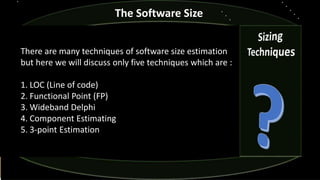 The Software Size
There are many techniques of software size estimation
but here we will discuss only five techniques which are :
1. LOC (Line of code)
2. Functional Point (FP)
3. Wideband Delphi
4. Component Estimating
5. 3-point Estimation
 