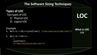 The Software Sizing Techniques
Types of LOC
Two types of LOC
1) Physical LOC
2) Logical LOC
Example
1. for (i = 0; i < 100; i++) printf("hello"); /* How many lines of code is this? */
1. for (i = 0; i < 100; i++)
{
printf("hello");
} /* How many lines of code is this? */
LOC
What is LOC
???
 