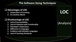  Advantages of LOC
1. Automation of Counting
2. An Intuitive Metric
 Disadvantage of LOC
1. Lack of Accountability
2. Lack of Cohesion with Functionality
3. Developer’s Experience
4. Difference in Languages
5. Problems with Multiple Languages
6. Lack of Counting Standards.
The Software Sizing Techniques
LOC
(Analysis)
 