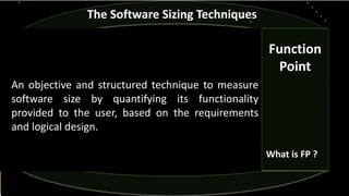 The Software Sizing Techniques
An objective and structured technique to measure
software size by quantifying its functionality
provided to the user, based on the requirements
and logical design.
Function
Point
What is FP ?
 