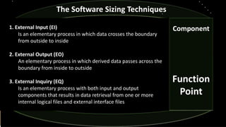 Component
Function
Point
The Software Sizing Techniques
1. External Input (EI)
Is an elementary process in which data crosses the boundary
from outside to inside
2. External Output (EO)
An elementary process in which derived data passes across the
boundary from inside to outside
3. External Inquiry (EQ)
Is an elementary process with both input and output
components that results in data retrieval from one or more
internal logical files and external interface files
 