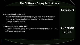 Component
Function
Point
The Software Sizing Techniques
4. Internal Logical File (ILF)
A user identifiable group of logically related data that resides
entirely within the application boundary and is maintained
through External Inputs
5. External Interface File (EIF)
A user identifiable group of logically related data that is used for
reference purposes only.
 