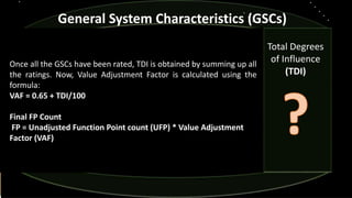 General System Characteristics (GSCs)
Once all the GSCs have been rated, TDI is obtained by summing up all
the ratings. Now, Value Adjustment Factor is calculated using the
formula:
VAF = 0.65 + TDI/100
Final FP Count
FP = Unadjusted Function Point count (UFP) * Value Adjustment
Factor (VAF)
Total Degrees
of Influence
(TDI)
 