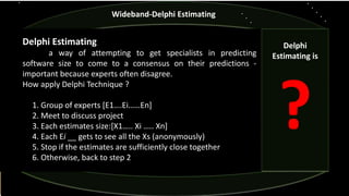 Delphi Estimating
a way of attempting to get specialists in predicting
software size to come to a consensus on their predictions -
important because experts often disagree.
How apply Delphi Technique ?
1. Group of experts [E1….Ei……En]
2. Meet to discuss project
3. Each estimates size:[X1….. Xi ….. Xn]
4. Each Ei __ gets to see all the Xs (anonymously)
5. Stop if the estimates are sufficiently close together
6. Otherwise, back to step 2
Wideband-Delphi Estimating
Delphi
Estimating is
?
 