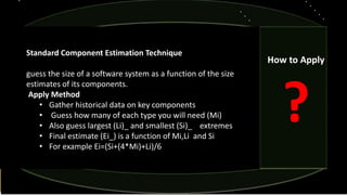 Standard Component Estimation Technique
guess the size of a software system as a function of the size
estimates of its components.
Apply Method
• Gather historical data on key components
• Guess how many of each type you will need (Mi)
• Also guess largest (Li)_ and smallest (Si)_ extremes
• Final estimate (Ei_) is a function of Mi,Li and Si
• For example Ei=(Si+(4*Mi)+Li)/6
How to Apply
?
 