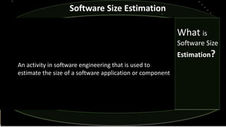 Software Size Estimation
An activity in software engineering that is used to
estimate the size of a software application or component
What is
Software Size
Estimation?
 