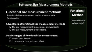 Functional size measurement methods
Functional size measurement methods measure the
functionality
Advantages of functional size measurement methods
 The size measurement is repeatable and verifiable.
 The size measurement is defendable.
Disadvantages of functional size measurement
 Need Expert People.
 It takes some time and costs effort
Software Size Measurement Methods
Functional
Method
(‘what does the
software do’)
 