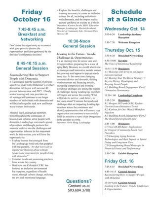 Friday
October 16
7:45-8:45 a.m.
Breakfast and
Networking
Don’t miss the opportunity to reconnect
with your peers to discuss the
opportunities and ideas generated by the
ﬁrst day’s conference sessions!
8:45-10:15 a.m.
General Session
Reconsidering How to Support
People with Dementia
It is estimated that the number of persons
aged 65 or older with Alzheimer’s or other
dementias in Oregon will increase 40
percent between now and 2025. Clearly
senior housing and care providers in
all settings will continue to see larger
numbers of individuals with dementia and
will be challenged to seek new and better
ways to meet their needs.
Mindful that LeadingAge members
from throughout the continuum of
housing and services serve people with
dementia, LeadingAge convened a group
of providers and thought partners this
summer to delve into the challenges and
opportunities inherent in this important
work. In this session, you will have the
opportunity to:
• Explore themes that emerged from
the LeadingAge think tank that grappled
with the question, “In what ways can we
expand our thinking about settings
(spaces and programs) for people living
with dementia?”
• Consider trends and promising practices
from across the country.
• Hear how one Colorado CCRC has
fostered an inclusive environment
for everyone, regardless of health
status, through culture change, utilizing
the arts and intentional language.
Schedule
at a Glance
Wednesday Oct. 14
5:00-6:30 Leadership Academy
Reception
5:30-7:30 Welcome Reception
Thursday Oct. 15
7:30-8:30 Breakfast/Networking
8:30-10:00 Keynote
The Voice of Intentional Leadership
10:15-11:30 Breakouts
A1) Housing with Services in Oregon:
Lessons Learned
A2) Honing Your Workforce Strategy: 5
Keys to Hiring, Developing and
Keeping Great People
A3) Building Board Engagement Part I:
Generative Governance
11:30-1:00 Leadership Luncheon
1:15-2:30 Breakouts
B1) Oregon APD and OLRO Update:
Current Issues/Initiatives/Trends
B2) Kanban for One: Weekly Workﬂow
Freedom
B3) Building Board Engagement Part 2:
The Board Development Cycle
2:45-4:00 Breakouts
C1) New HCBS Rules: Implications
for Oregon’s Community-based Care
Providers
C2) Emerging Aging Services
Technologies and their Impact on Senior
Living and Long-term Care
C3) Strengthening Board Oversight in
Financial Issues and Performance
5:30-7:00 Exhibit Reception
Friday Oct. 16
7:45-8:45 Breakfast/Networking
8:45-10:15 General Session
Reconsidering How to Support People
with Dementia
10:30-Noon General Session
Looking to the Future: Trends, Challenges
& Opportunities
• Explore the beneﬁts, challenges and
training necessary to create an inclusive
culture for all, including individuals
with dementia, and the impact such a
culture can have on society as a whole.
Presenters: Kirsten Jacobs, MSW, Education
Manager, LeadingAge; Moriah Bernhardt,
Director of Community Life, Clermont Park,
Denver, CO
10:30-Noon
General Session
Looking to the Future: Trends,
Challenges & Opportunities
It’s an exciting time for senior care and
living providers, preparing for a wave of
aging Baby Boomers in a world where new
technologies and innovative models to meet
the growing need appear to pop up nearly
every day. At the same time changing
consumer desires and demands, shifting
reimbursement and ﬁnancing models,
increasing competition and looming
workforce shortages are among the myriad
of challenges facing LeadingAge members
in Oregon and across the country. What
will it take to survive - and thrive - in
the years ahead? Examine the trends and
challenges that are impacting LeadingAge
members across the continuum and
identify opportunities that will ensure your
organization can continue to successfully
fulﬁll its mission to serve older Oregonians
in the decades to come.
Presenter: Steve Maag, LeadingAge
Questions?
Contact us at
503.684.3788
 