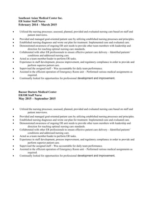 Southeast Asian Medical Center Inc.
ER Senior Staff Nurse
February 2014 – March 2015
• Utilized the nursing processes; assessed, planned, provided and evaluated nursing care based on staff and
patient interviews.
• Provided and managed goal-oriented patient care by utilizing established nursing processes and principles.
• Established nursing diagnoses and wrote out plan for treatment. Implemented cure and evaluated care.
• Demonstrated awareness of ongoing ER unit needs to provide other team members with leadership and
direction for reaching optimal nursing care standards.
• Collaborated with other ER professionals to ensure effective patient care delivery – Identified patients’
conditions and addressed nursing care.
• Acted as a team member/leader to perform ER tasks.
• Experience in staff development, process improvement, and regulatory compliance in order to provide and
perform superior patient care.
• Supervised the assigned staff – Was accountable for daily team performance.
• Assisted in the efficient operation of Emergency Room unit – Performed various medical assignments as
required.
• Continually looked for opportunities for professional development and improvement.
Bacoor Doctors Medical Center
ER/OR Staff Nurse
May 2015 – September 2015
• Utilized the nursing processes; assessed, planned, provided and evaluated nursing care based on staff and
patient interviews.
• Provided and managed goal-oriented patient care by utilizing established nursing processes and principles.
• Established nursing diagnoses and wrote out plan for treatment. Implemented cure and evaluated care.
• Demonstrated awareness of ongoing ER unit needs to provide other team members with leadership and
direction for reaching optimal nursing care standards.
• Collaborated with other ER professionals to ensure effective patient care delivery – Identified patients’
conditions and addressed nursing care.
• Acted as a team member/leader to perform ER tasks.
• Experience in staff development, process improvement, and regulatory compliance in order to provide and
perform superior patient care.
• Supervised the assigned staff – Was accountable for daily team performance.
• Assisted in the efficient operation of Emergency Room unit – Performed various medical assignments as
required.
• Continually looked for opportunities for professional development and improvement.
 