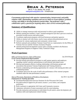 Brian A. Peterson
401 E. 1st
Ave, Stanley, WI 54768
indocpeterson@yahoo.com - 715-829-1124
Consummate professional with superior communication, interpersonal, and public
relations skills. Outstanding reputation and success built on resourcefulness, problem
solving, and ability to develop productive partnerships. Top performer with a
collaborative spirit, a passion for inspiring others, and a service-oriented philosophy.
Summary of Qualifications
 Ability to manage numerous tasks and personnel to achieve goal completion
 Military training has instilled a “team” oriented managerial style that is proven to motivate
personnel towards success and achievement
 Coordinate employment programs with local businesses and partner agencies
 Ability to interact well with clients, resolve issues and provide professional service
 Advocate for veteran employment and community veteran issues
 Perform outreach and coordinate Veterans Career Fairs as a representative for the Office of
Veterans Services and the Veterans Assistance Program
 Attends professional development courses and is currently enrolled in the Business
Management Program at Chippewa Valley Technical College
Work Experience
Office of Veterans Services, State of Wisconsin Jun 2014-Present
Local Veteran Employment Representative
 Provide training and technical assistance to staff, partner agencies and employers
regarding veteran’s priority and preference in job referrals and related issues
 Develop and maintain effective working relationships with business groups and
associations that promote Veterans Employment and Training Initiatives
 Promote credentialing and training opportunities for veterans with training providers and
credentialing bodies
 Coordinate and review the work of staff in the performance of the veterans' program
standards under the state performance contract
State of Wisconsin, Department of Workforce Development Jan 2013- Jun 2014
Employment & Training Specialist
 Facilitated Reemployment Services Seminars for the Wisconsin Job Center
 Provided technical support for job search, resume’s, cover letters, and computer
proficiency
 Refer customers to appropriate Job Center and Community resources
 Administer utilization of career assessment tools for career planning
 Provides instruction and assistance to individuals for job search, career development, job
readiness skills and employment related training
 