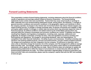 Forward Looking Statements

     This presentation contains forward-looking statements, including statements about the financial condition,
     results of operations and earnings outlook of Bank of America Corporation. The forward-looking
     statements involve certain risks and uncertainties. Factors that may cause actual results or earnings to
     differ materially from such forward-looking statements include, among others, the following: 1) changes in
     general economic conditions and economic conditions in the geographic regions and industries in which
     the company operates; 2) changes in the interest rate environment which may reduce interest margins and
     impact funding sources; 3) changes in foreign exchange rates; 4) adverse movements and volatility in debt
     and equity capital markets; 5) changes in market rates and prices which may adversely impact the value of
     financial products; 6) political conditions and related actions by the United States abroad which may
     adversely affect the company’s businesses and economic conditions as a whole; 7) liabilities and actions
     resulting from litigation and regulatory investigations, including costs, expenses, settlements and
     judgments; 8) changes in domestic or foreign tax laws, rules and regulations; 9) various monetary and
     fiscal policies and regulations; 10) changes in accounting standards, rules and interpretations; 11)
     competition from other financial institutions; 12) ability to grow core businesses; 13) ability to develop and
     introduce new banking-related products, services and enhancements, and gain market acceptance thereof;
     14) mergers and acquisitions and their integration into the company; 15) decisions to downsize, sell or
     close units or otherwise change the business mix of the company; and 16) management’s ability to manage
     these and other risks. Accordingly, readers are cautioned not to place undue reliance on forward-looking
     statements, which speak as of the date they are made. Bank of America does not undertake to update any
     forward-looking statements to reflect the impact of circumstances or events that arise after the date the
     forward-looking statements are made. For further information regarding Bank of America Corporation and
     these and other risks and uncertainties, please read the company’s reports filed with the SEC and available
     at www.sec.gov.




2
 