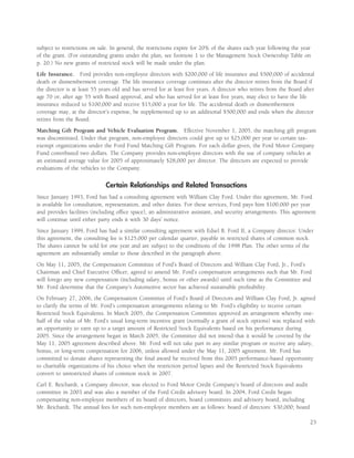 subject to restrictions on sale. In general, the restrictions expire for 20% of the shares each year following the year
of the grant. (For outstanding grants under the plan, see footnote 1 to the Management Stock Ownership Table on
p. 20.) No new grants of restricted stock will be made under the plan.
Life Insurance. Ford provides non-employee directors with $200,000 of life insurance and $500,000 of accidental
death or dismemberment coverage. The life insurance coverage continues after the director retires from the Board if
the director is at least 55 years old and has served for at least ﬁve years. A director who retires from the Board after
age 70 or, after age 55 with Board approval, and who has served for at least ﬁve years, may elect to have the life
insurance reduced to $100,000 and receive $15,000 a year for life. The accidental death or dismemberment
coverage may, at the director’s expense, be supplemented up to an additional $500,000 and ends when the director
retires from the Board.
Matching Gift Program and Vehicle Evaluation Program. Effective November 1, 2005, the matching gift program
was discontinued. Under that program, non-employee directors could give up to $25,000 per year to certain tax-
exempt organizations under the Ford Fund Matching Gift Program. For each dollar given, the Ford Motor Company
Fund contributed two dollars. The Company provides non-employee directors with the use of company vehicles at
an estimated average value for 2005 of approximately $28,000 per director. The directors are expected to provide
evaluations of the vehicles to the Company.


                              Certain Relationships and Related Transactions
Since January 1993, Ford has had a consulting agreement with William Clay Ford. Under this agreement, Mr. Ford
is available for consultation, representation, and other duties. For these services, Ford pays him $100,000 per year
and provides facilities (including ofﬁce space), an administrative assistant, and security arrangements. This agreement
will continue until either party ends it with 30 days’ notice.
Since January 1999, Ford has had a similar consulting agreement with Edsel B. Ford II, a Company director. Under
this agreement, the consulting fee is $125,000 per calendar quarter, payable in restricted shares of common stock.
The shares cannot be sold for one year and are subject to the conditions of the 1998 Plan. The other terms of the
agreement are substantially similar to those described in the paragraph above.
On May 11, 2005, the Compensation Committee of Ford’s Board of Directors and William Clay Ford, Jr., Ford’s
Chairman and Chief Executive Ofﬁcer, agreed to amend Mr. Ford’s compensation arrangements such that Mr. Ford
will forego any new compensation (including salary, bonus or other awards) until such time as the Committee and
Mr. Ford determine that the Company’s Automotive sector has achieved sustainable proﬁtability.
On February 27, 2006, the Compensation Committee of Ford’s Board of Directors and William Clay Ford, Jr. agreed
to clarify the terms of Mr. Ford’s compensation arrangements relating to Mr. Ford’s eligibility to receive certain
Restricted Stock Equivalents. In March 2005, the Compensation Committee approved an arrangement whereby one-
half of the value of Mr. Ford’s usual long-term incentive grant (normally a grant of stock options) was replaced with
an opportunity to earn up to a target amount of Restricted Stock Equivalents based on his performance during
2005. Since the arrangement began in March 2005, the Committee did not intend that it would be covered by the
May 11, 2005 agreement described above. Mr. Ford will not take part in any similar program or receive any salary,
bonus, or long-term compensation for 2006, unless allowed under the May 11, 2005 agreement. Mr. Ford has
committed to donate shares representing the ﬁnal award he received from this 2005 performance-based opportunity
to charitable organizations of his choice when the restriction period lapses and the Restricted Stock Equivalents
convert to unrestricted shares of common stock in 2007.
Carl E. Reichardt, a Company director, was elected to Ford Motor Credit Company’s board of directors and audit
committee in 2003 and was also a member of the Ford Credit advisory board. In 2004, Ford Credit began
compensating non-employee members of its board of directors, board committees and advisory board, including
Mr. Reichardt. The annual fees for such non-employee members are as follows: board of directors: $30,000; board

                                                                                                                      23
 