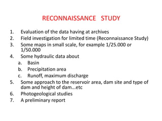 RECONNAISSANCE STUDY
1. Evaluation of the data having at archives
2. Field investigation for limited time (Reconnaissance Study)
3. Some maps in small scale, for example 1/25.000 or
1/50.000
4. Some hydraulic data about
a. Basin
b. Precipitation area
c. Runoff, maximum discharge
5. Some approach to the reservoir area, dam site and type of
dam and height of dam...etc
6. Photogeological studies
7. A preliminary report
 