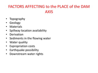 FACTORS AFFECTING to the PLACE of the DAM
AXIS
• Topography
• Geology
• Materials
• Spillway location availability
• Derivation
• Sediments in the flowing water
• Water quality
• Expropriation costs
• Earthquake possibility
• Downstream water rights
 