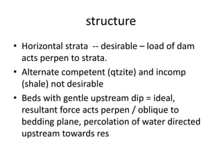 structure
• Horizontal strata -- desirable – load of dam
acts perpen to strata.
• Alternate competent (qtzite) and incomp
(shale) not desirable
• Beds with gentle upstream dip = ideal,
resultant force acts perpen / oblique to
bedding plane, percolation of water directed
upstream towards res
 