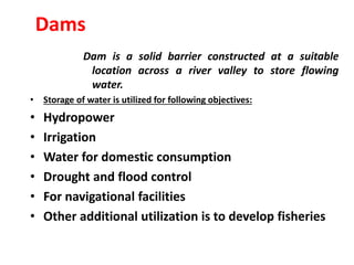 Dams
Dam is a solid barrier constructed at a suitable
location across a river valley to store flowing
water.
• Storage of water is utilized for following objectives:
• Hydropower
• Irrigation
• Water for domestic consumption
• Drought and flood control
• For navigational facilities
• Other additional utilization is to develop fisheries
 