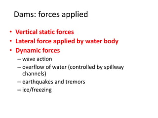 Dams: forces applied
• Vertical static forces
• Lateral force applied by water body
• Dynamic forces
– wave action
– overflow of water (controlled by spillway
channels)
– earthquakes and tremors
– ice/freezing
 