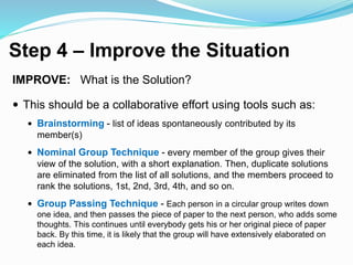 Step 4 – Improve the Situation
IMPROVE: What is the Solution?
 This should be a collaborative effort using tools such as:
 Brainstorming - list of ideas spontaneously contributed by its
member(s)
 Nominal Group Technique - every member of the group gives their
view of the solution, with a short explanation. Then, duplicate solutions
are eliminated from the list of all solutions, and the members proceed to
rank the solutions, 1st, 2nd, 3rd, 4th, and so on.
 Group Passing Technique - Each person in a circular group writes down
one idea, and then passes the piece of paper to the next person, who adds some
thoughts. This continues until everybody gets his or her original piece of paper
back. By this time, it is likely that the group will have extensively elaborated on
each idea.
 