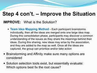 Step 4 con’t. – Improve the Situation
IMPROVE: What is the Solution?
 Team Idea Mapping Method - Each participant brainstorms
individually, then all the ideas are merged onto one large idea map.
During this consolidation phase, participants may discover a common
understanding of the issues as they share the meanings behind their
ideas. During this sharing, new ideas may arise by the association,
and they are added to the map as well. Once all the ideas are
captured, the group can prioritize and/or take action
 Brainstorming and Affinity make sure many options are
considered
 Solution selection tools exist, but essentially evaluate:
Which options best fix the root cause?
 