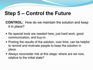 Step 5 – Control the Future
CONTROL: How do we maintain the solution and keep
it in place?
 No special tools are needed here, just hard work, good
communication, and buy-in.
 Posting the results of the solution, over time, can be helpful
to remind and motivate people to keep the solution in
place.
 Always reconsider risk at this stage: where are we now,
relative to the initial state?
 