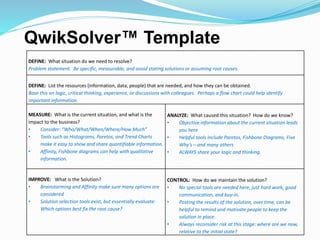 QwikSolver™ Template
DEFINE: What situation do we need to resolve?
Problem statement. Be specific, measurable, and avoid stating solutions or assuming root causes.
DEFINE: List the resources (information, data, people) that are needed, and how they can be obtained.
Base this on logic, critical thinking, experience, or discussions with colleagues. Perhaps a flow chart could help identify
important information.
MEASURE: What is the current situation, and what is the
impact to the business?
• Consider: “Who/What/When/Where/How Much”
• Tools such as Histograms, Paretos, and Trend Charts
make it easy to show and share quantifiable information.
• Affinity, Fishbone diagrams can help with qualitative
information.
ANALYZE: What caused this situation? How do we know?
• Objective information about the current situation leads
you here
• Helpful tools include Paretos, Fishbone Diagrams, Five
Why’s – and many others
• ALWAYS share your logic and thinking.
IMPROVE: What is the Solution?
• Brainstorming and Affinity make sure many options are
considered
• Solution selection tools exist, but essentially evaluate:
Which options best fix the root cause?
CONTROL: How do we maintain the solution?
• No special tools are needed here, just hard work, good
communication, and buy-in.
• Posting the results of the solution, over time, can be
helpful to remind and motivate people to keep the
solution in place.
• Always reconsider risk at this stage: where are we now,
relative to the initial state?
 