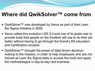 Where did QwikSolver™ come from
 QwikSolver™ was developed by Xerox as part of their Lean
Six Sigma Initiative in 2005
 Xerox called this evolution LSS 2.0 and one of its goals was to
provide tools that people on the frontline will use to do their job
better without having to go through the formal LSS education
and Certification process
 QwikSolver™ brought the power of data-driven decision-
making to the masses, in order to help employees who are not
trained as Lean Six Sigma belts to access the tools and apply
the methodologies in day-to-day real business.
 