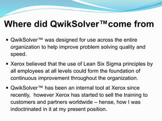 Where did QwikSolver™come from
 QwikSolver™ was designed for use across the entire
organization to help improve problem solving quality and
speed.
 Xerox believed that the use of Lean Six Sigma principles by
all employees at all levels could form the foundation of
continuous improvement throughout the organization.
 QwikSolver™ has been an internal tool at Xerox since
recently, however Xerox has started to sell the training to
customers and partners worldwide – hense, how I was
indoctrinated in it at my present position.
 