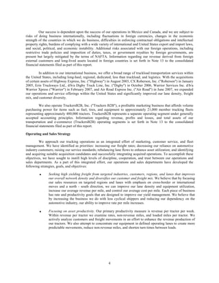 Our success is dependent upon the success of our operations in Mexico and Canada, and we are subject to
risks of doing business internationally, including fluctuations in foreign currencies, changes in the economic
strength of the countries in which we do business, difficulties in enforcing contractual obligations and intellectual
property rights, burdens of complying with a wide variety of international and United States export and import laws,
and social, political, and economic instability. Additional risks associated with our foreign operations, including
restrictive trade policies and imposition of duties, taxes, or government royalties by foreign governments, are
present but largely mitigated by the terms of NAFTA. Information regarding our revenue derived from foreign
external customers and long-lived assets located in foreign countries is set forth in Note 13 to the consolidated
financial statements filed as part of this report.

          In addition to our international business, we offer a broad range of truckload transportation services within
the United States, including long-haul, regional, dedicated, less than truckload, and logistics. With the acquisitions
of certain assets of Highway Express, Inc. (quot;Highwayquot;) in August 2003, CX Roberson, Inc. (quot;Robersonquot;) in January
2005, Erin Truckways Ltd., d/b/a Digby Truck Line, Inc. (quot;Digbyquot;) in October 2006, Warrior Services Inc. d/b/a
Warrior Xpress (quot;Warriorquot;) in February 2007, and Air Road Express Inc. (quot;Air Roadquot;) in June 2007, we expanded
our operations and service offerings within the United States and significantly improved our lane density, freight
mix, and customer diversity.

         We also operate TruckersB2B, Inc. (quot;Truckers B2Bquot;), a profitable marketing business that affords volume
purchasing power for items such as fuel, tires, and equipment to approximately 21,000 member trucking fleets
representing approximately 480,000 tractors. TruckersB2B represents a separate operating segment under generally
accepted accounting principles. Information regarding revenue, profits and losses, and total assets of our
transportation and e-commerce (TruckersB2B) operating segments is set forth in Note 13 to the consolidated
financial statements filed as part of this report.

Operating and Sales Strategy

         We approach our trucking operations as an integrated effort of marketing, customer service, and fleet
management. We have identified as priorities: increasing our freight rates; decreasing our reliance on automotive
industry customers; raising our service standards; rebalancing lane flows to enhance asset utilization; and identifying
and acquiring suitable acquisition candidates and successfully integrating acquired operations. To accomplish these
objectives, we have sought to instill high levels of discipline, cooperation, and trust between our operations and
sales departments. As a part of this integrated effort, our operations and sales departments have developed the
following strategies, goals, and objectives:

                Seeking high yielding freight from targeted industries, customers, regions, and lanes that improves
         •
                our overall network density and diversifies our customer and freight mix. We believe that by focusing
                our sales resources on targeted regions and lanes with emphasis on cross-border or international
                moves and a north - south direction, we can improve our lane density and equipment utilization,
                increase our average revenue per mile, and control our average cost per mile. Each piece of business
                has rate and productivity goals that are designed to improve our yield management. We believe that
                by increasing the business we do with less cyclical shippers and reducing our dependency on the
                automotive industry, our ability to improve rate per mile increases.

                Focusing on asset productivity. Our primary productivity measure is revenue per tractor per week.
         •
                Within revenue per tractor we examine rates, non-revenue miles, and loaded miles per tractor. We
                actively analyze customers and freight movements in an effort to enhance the revenue production of
                our tractors. We also attempt to concentrate our equipment in defined operating lanes to create more
                predictable movements, reduce non-revenue miles, and shorten turn times between loads.




                                                          4
 