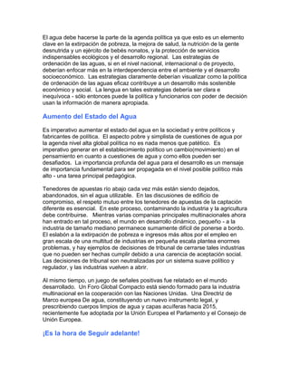 El agua debe hacerse la parte de la agenda política ya que esto es un elemento
clave en la extirpación de pobreza, la mejora de salud, la nutrición de la gente
desnutrida y un ejército de bebés nonatos, y la protección de servicios
indispensables ecológicos y el desarrollo regional. Las estrategias de
ordenación de las aguas, si en el nivel nacional, internacional o de proyecto,
deberían enfocar más en la interdependencia entre el ambiente y el desarrollo
socioeconómico. Las estrategias claramente deberían visualizar como la política
de ordenación de las aguas eficaz contribuye a un desarrollo más sostenible
económico y social. La lengua en tales estrategias debería ser clara e
inequívoca - sólo entonces puede la política y funcionarios con poder de decisión
usan la información de manera apropiada.
Aumento del Estado del Agua
Es imperativo aumentar el estado del agua en la sociedad y entre políticos y
fabricantes de política. El aspecto pobre y simplista de cuestiones de agua por
la agenda nivel alta global política no es nada menos que patético. Es
imperativo generar en el establecimiento político un cambio(movimiento) en el
pensamiento en cuanto a cuestiones de agua y como ellos pueden ser
desafiados. La importancia profunda del agua para el desarrollo es un mensaje
de importancia fundamental para ser propagada en el nivel posible político más
alto - una tarea principal pedagógica.
Tenedores de apuestas río abajo cada vez más están siendo dejados,
abandonados, sin el agua utilizable. En las discusiones de edificio de
compromiso, el respeto mutuo entre los tenedores de apuestas de la captación
diferente es esencial. En este proceso, contaminando la industria y la agricultura
debe contribuirse. Mientras varias companias principales multinacionales ahora
han entrado en tal proceso, el mundo en desarrollo dinámico, pequeño - a la
industria de tamaño mediano permanece sumamente difícil de ponerse a bordo.
El eslabón a la extirpación de pobreza e ingresos más altos por el empleo en
gran escala de una multitud de industrias en pequeña escala plantea enormes
problemas, y hay ejemplos de decisiones de tribunal de cerrarse tales industrias
que no pueden ser hechas cumplir debido a una carencia de aceptación social.
Las decisiones de tribunal son neutralizadas por un sistema suave político y
regulador, y las industrias vuelven a abrir.
Al mismo tiempo, un juego de señales positivas fue relatado en el mundo
desarrollado. Un Foro Global Compacto está siendo formado para la industria
multinacional en la cooperación con las Naciones Unidas. Una Directriz de
Marco europea De agua, constituyendo un nuevo instrumento legal, y
prescribiendo cuerpos limpios de agua y capas acuíferas hacia 2015,
recientemente fue adoptada por la Unión Europea el Parlamento y el Consejo de
Unión Europea.
¡Es la hora de Seguir adelante!
 