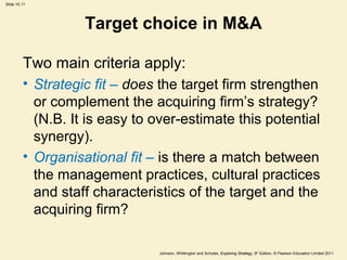 Slide 10.11
Johnson, Whittington and Scholes, Exploring Strategy, 9th
Edition, © Pearson Education Limited 2011
Target choice in M&A
Two main criteria apply:
• Strategic fit – does the target firm strengthen
or complement the acquiring firm’s strategy?
(N.B. It is easy to over-estimate this potential
synergy).
• Organisational fit – is there a match between
the management practices, cultural practices
and staff characteristics of the target and the
acquiring firm?
 