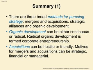 Slide 10.26
Johnson, Whittington and Scholes, Exploring Strategy, 9th
Edition, © Pearson Education Limited 2011
Summary (1)
• There are three broad methods for pursuing
strategy: mergers and acquisitions, strategic
alliances and organic development.
• Organic development can be either continuous
or radical. Radical organic development is
termed corporate entrepreneurship.
• Acquisitions can be hostile or friendly. Motives
for mergers and acquisitions can be strategic,
financial or managerial.
 