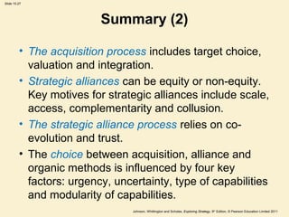 Slide 10.27
Johnson, Whittington and Scholes, Exploring Strategy, 9th
Edition, © Pearson Education Limited 2011
Summary (2)
• The acquisition process includes target choice,
valuation and integration.
• Strategic alliances can be equity or non-equity.
Key motives for strategic alliances include scale,
access, complementarity and collusion.
• The strategic alliance process relies on co-
evolution and trust.
• The choice between acquisition, alliance and
organic methods is influenced by four key
factors: urgency, uncertainty, type of capabilities
and modularity of capabilities.
 