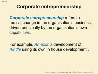 Slide 10.6
Johnson, Whittington and Scholes, Exploring Strategy, 9th
Edition, © Pearson Education Limited 2011
Corporate entrepreneurship
Corporate entrepreneurship refers to
radical change in the organisation’s business,
driven principally by the organisation’s own
capabilities.
For example, Amazon’s development of
Kindle using its own in house development .
 