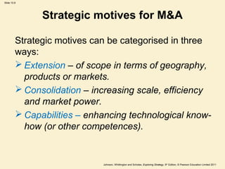 Slide 10.8
Johnson, Whittington and Scholes, Exploring Strategy, 9th
Edition, © Pearson Education Limited 2011
Strategic motives for M&A
Strategic motives can be categorised in three
ways:
 Extension – of scope in terms of geography,
products or markets.
 Consolidation – increasing scale, efficiency
and market power.
 Capabilities – enhancing technological know-
how (or other competences).
 