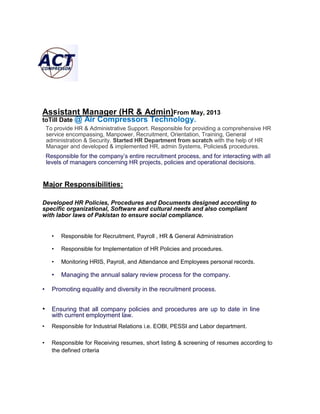 Assistant Manager (HR & Admin)From May, 2013
toTill Date @ Air Compressors Technology.
To provide HR & Administrative Support. Responsible for providing a comprehensive HR
service encompassing, Manpower, Recruitment, Orientation, Training, General
administration & Security. Started HR Department from scratch with the help of HR
Manager and developed & implemented HR, admin Systems, Policies& procedures.
Responsible for the company’s entire recruitment process, and for interacting with all
levels of managers concerning HR projects, policies and operational decisions.
Major Responsibilities:
Developed HR Policies, Procedures and Documents designed according to
specific organizational, Software and cultural needs and also compliant
with labor laws of Pakistan to ensure social compliance.
• Responsible for Recruitment, Payroll , HR & General Administration
• Responsible for Implementation of HR Policies and procedures.
• Monitoring HRIS, Payroll, and Attendance and Employees personal records.
• Managing the annual salary review process for the company.
• Promoting equality and diversity in the recruitment process.
• Ensuring that all company policies and procedures are up to date in line
with current employment law.
• Responsible for Industrial Relations i.e. EOBI, PESSI and Labor department.
• Responsible for Receiving resumes, short listing & screening of resumes according to
the defined criteria
 