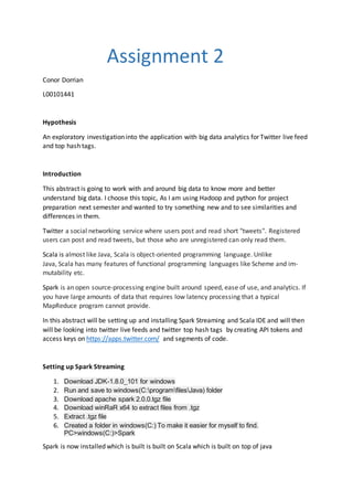 Assignment 2
Conor Dorrian
L00101441
Hypothesis
An exploratory investigation into the application with big data analytics for Twitter live feed
and top hash tags.
Introduction
This abstract is going to work with and around big data to know more and better
understand big data. I choose this topic, As I am using Hadoop and python for project
preparation next semester and wanted to try something new and to see similarities and
differences in them.
Twitter a social networking service where users post and read short "tweets". Registered
users can post and read tweets, but those who are unregistered can only read them.
Scala is almost like Java, Scala is object-oriented programming language. Unlike
Java, Scala has many features of functional programming languages like Scheme and im-
mutability etc.
Spark is an open source-processing engine built around speed, ease of use, and analytics. If
you have large amounts of data that requires low latency processing that a typical
MapReduce program cannot provide.
In this abstract will be setting up and installing Spark Streaming and Scala IDE and will then
will be looking into twitter live feeds and twitter top hash tags by creating API tokens and
access keys on https://apps.twitter.com/ and segments of code.
Setting up Spark Streaming
1. Download JDK-1.8.0_101 for windows
2. Run and save to windows(C:programfilesJava) folder
3. Download apache spark 2.0.0.tgz file
4. Download winRaR x64 to extract files from .tgz
5. Extract .tgz file
6. Created a folder in windows(C:) To make it easier for myself to find.
PC>windows(C:)>Spark
Spark is now installed which is built is built on Scala which is built on top of java
 