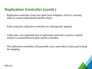 Replication Controller (contd.)
• Replication controller create new pods from templates, which is currently
inline to current replicationController object.
• Pods created by replication controller are subsequently updated.
• Lables play very important role in replication controller a loosely coupled
relation is created between pods and the controller.
• The replication controllers will generally carry same label as there pod to keep
the mapping.
22
 