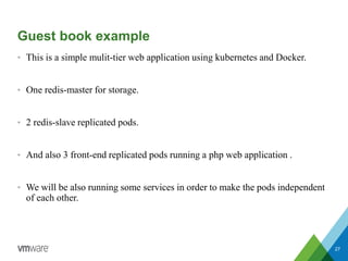 Guest book example
• This is a simple mulit-tier web application using kubernetes and Docker.
• One redis-master for storage.
• 2 redis-slave replicated pods.
• And also 3 front-end replicated pods running a php web application .
• We will be also running some services in order to make the pods independent
of each other.
27
 