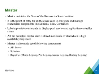 Master
• Master maintains the State of the Kubernetes Server runtime
• It is the point of entry for all the client calls to configure and manage
Kubernetes components like Minions, Pods, Containers
• kubelet provides commands to display pod, service and replication controller
status.
• All the persistent master state is stored in instance of etcd which is high
availability key-store.
• Master is also made up of following components
 API Server
 Scheduler
 Registries (Minon Registry, Pod Registry,Service Registry, Binding Registry)
14
 